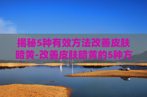揭秘5种有效方法改善皮肤暗黄-改善皮肤暗黄的5种方法身体