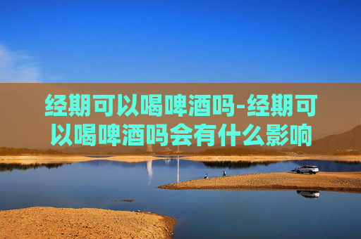 经期可以喝啤酒吗-经期可以喝啤酒吗会有什么影响
