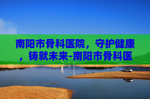 南阳市骨科医院，守护健康，铸就未来-南阳市骨科医院在哪个位置