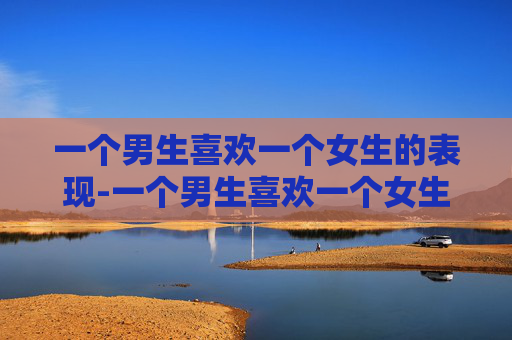 一个男生喜欢一个女生的表现-一个男生喜欢一个女生会是什么表现