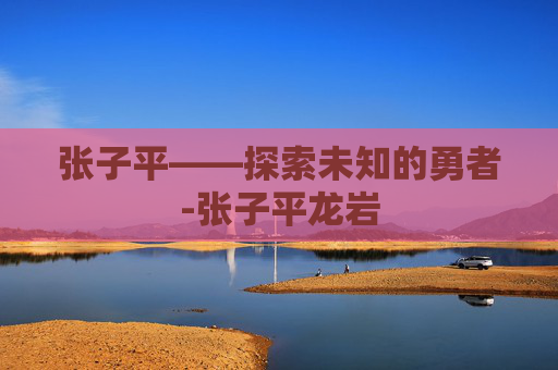 张子平——探索未知的勇者-张子平龙岩