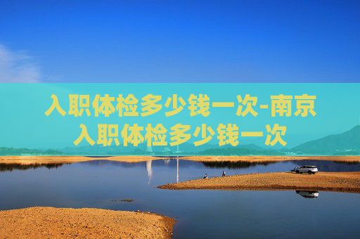 入职体检多少钱一次-南京入职体检多少钱一次