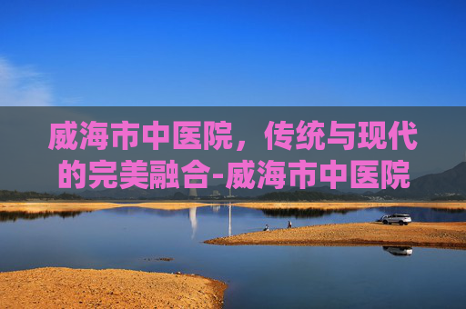 威海市中医院，传统与现代的完美融合-威海市中医院电话
