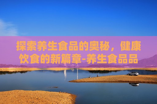 探索养生食品的奥秘，健康饮食的新篇章-养生食品品牌排行榜前十名