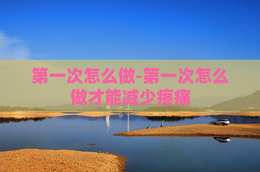 第一次怎么做-第一次怎么做才能减少疼痛