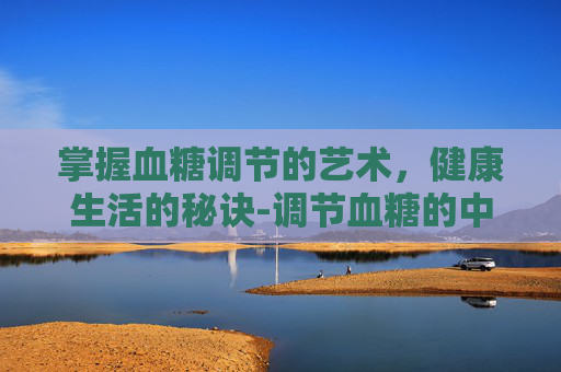 掌握血糖调节的艺术，健康生活的秘诀-调节血糖的中药有哪些