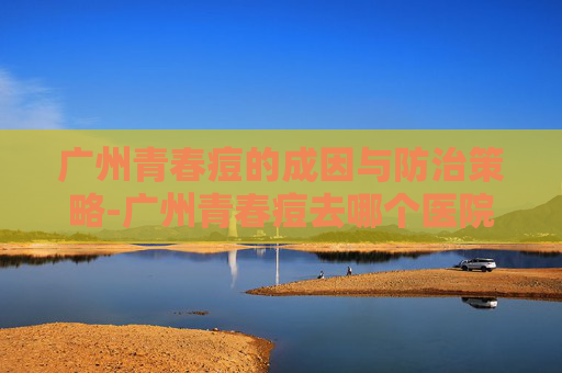 广州青春痘的成因与防治策略-广州青春痘去哪个医院看好