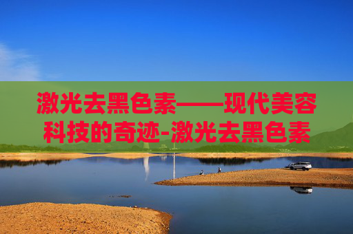 激光去黑色素——现代美容科技的奇迹-激光去黑色素沉淀有效果吗