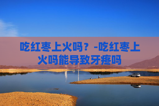 吃红枣上火吗？-吃红枣上火吗能导致牙疼吗