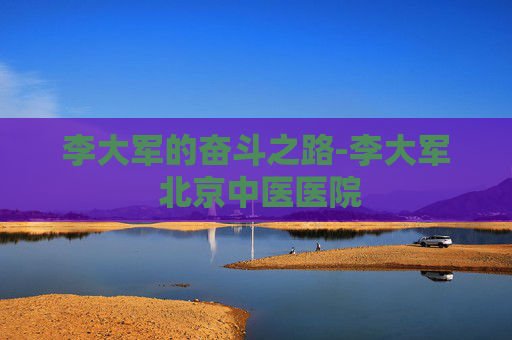 李大军的奋斗之路-李大军 北京中医医院