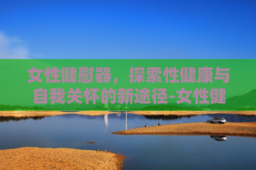 女性健慰器，探索性健康与自我关怀的新途径-女性健慰器𣎴能充电是坏掉了吗?电池该从那里拆