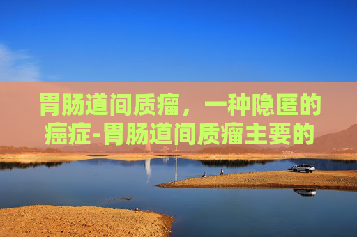 胃肠道间质瘤，一种隐匿的癌症-胃肠道间质瘤主要的转移方式是什么