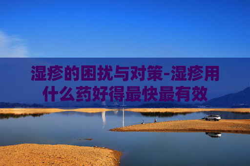 湿疹的困扰与对策-湿疹用什么药好得最快最有效