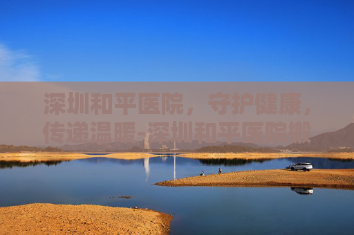 深圳和平医院，守护健康，传递温暖-深圳和平医院搬迁了吗