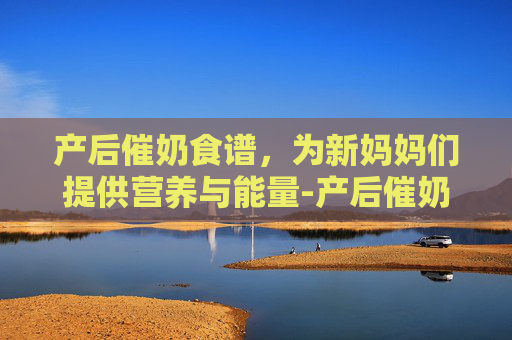 产后催奶食谱，为新妈妈们提供营养与能量-产后催奶食谱大全及做法