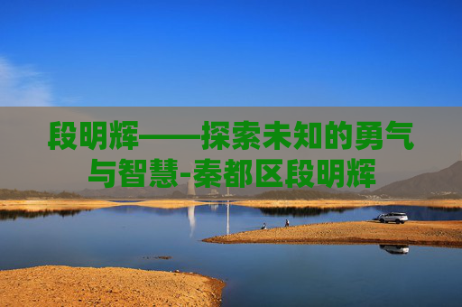 段明辉——探索未知的勇气与智慧-秦都区段明辉