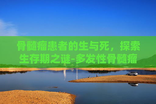 骨髓瘤患者的生与死，探索生存期之谜-多发性骨髓瘤能活多久