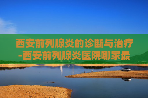西安前列腺炎的诊断与治疗-西安前列腺炎医院哪家最好