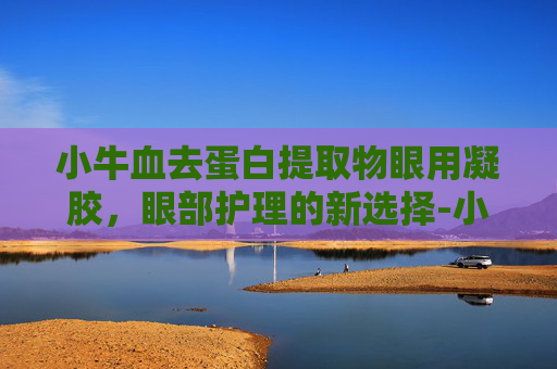 小牛血去蛋白提取物眼用凝胶，眼部护理的新选择-小牛血去蛋白提取物眼用凝胶的功能主治