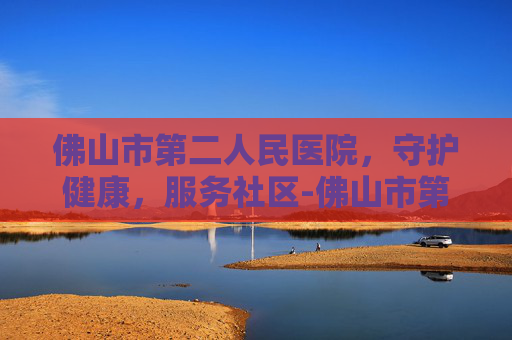 佛山市第二人民医院，守护健康，服务社区-佛山市第二人民医院官网