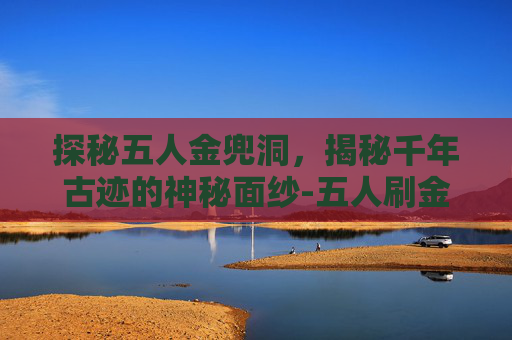 探秘五人金兜洞，揭秘千年古迹的神秘面纱-五人刷金兜洞