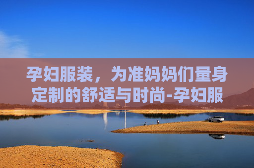 孕妇服装，为准妈妈们量身定制的舒适与时尚-孕妇服装品牌排行榜
