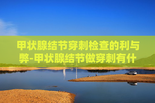 甲状腺结节穿刺检查的利与弊-甲状腺结节做穿刺有什么好处