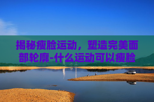 揭秘瘦脸运动，塑造完美面部轮廓-什么运动可以瘦脸和瘦双重下巴