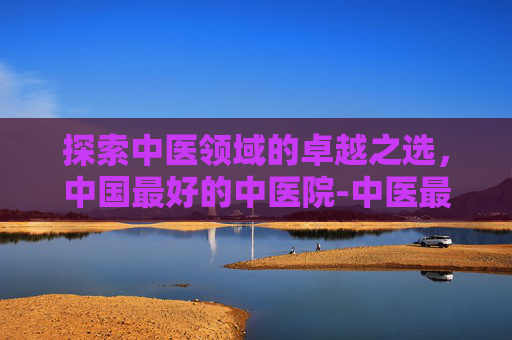 探索中医领域的卓越之选，中国最好的中医院-中医最好的医院排名
