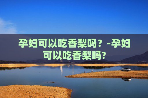 孕妇可以吃香梨吗？-孕妇可以吃香梨吗?