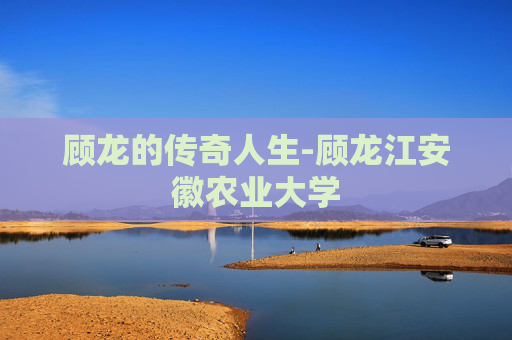 顾龙的传奇人生-顾龙江安徽农业大学