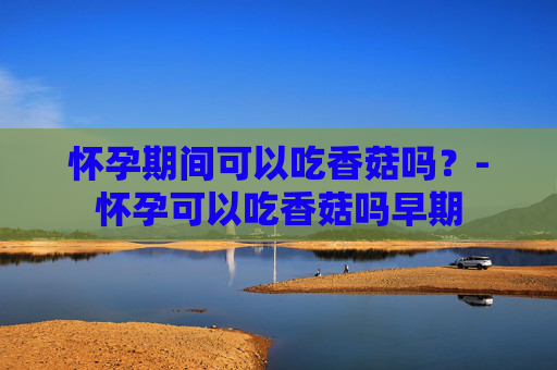 怀孕期间可以吃香菇吗？-怀孕可以吃香菇吗早期