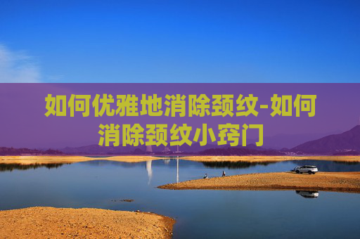 如何优雅地消除颈纹-如何消除颈纹小窍门