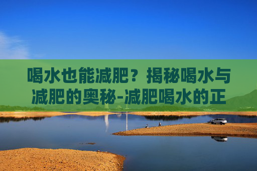 喝水也能减肥？揭秘喝水与减肥的奥秘-减肥喝水的正确方法