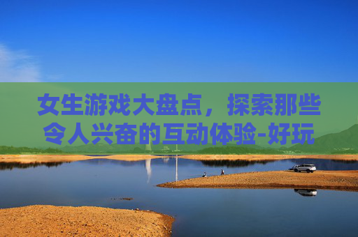 女生游戏大盘点，探索那些令人兴奋的互动体验-好玩的女生游戏大全