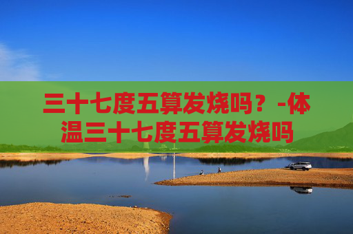三十七度五算发烧吗？-体温三十七度五算发烧吗