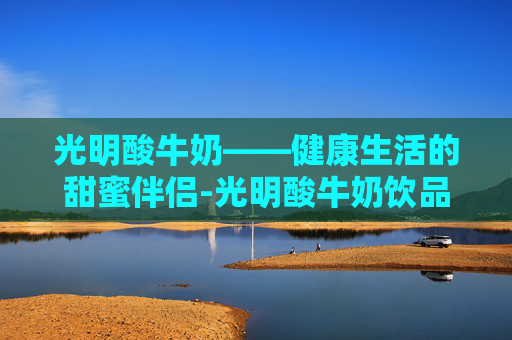 光明酸牛奶——健康生活的甜蜜伴侣-光明酸牛奶饮品有营养吗