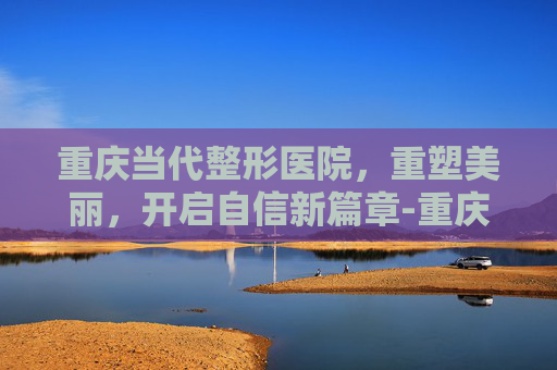 重庆当代整形医院，重塑美丽，开启自信新篇章-重庆当代整形医院地址在哪里