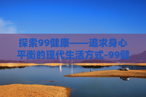 探索99健康——追求身心平衡的现代生活方式-99健康网安装下载
