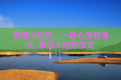 家庭大扫除，一场心灵的洗礼-家庭大扫除作文