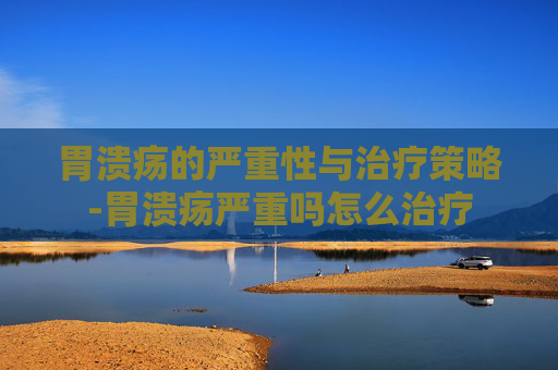 胃溃疡的严重性与治疗策略-胃溃疡严重吗怎么治疗
