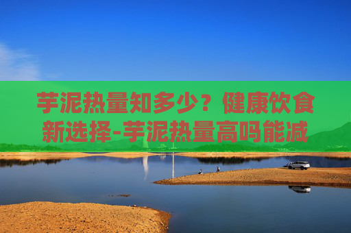 芋泥热量知多少？健康饮食新选择-芋泥热量高吗能减肥吗