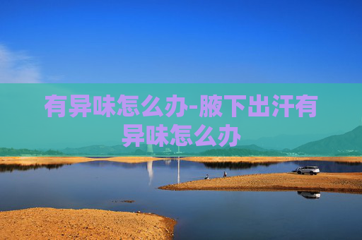 有异味怎么办-腋下出汗有异味怎么办