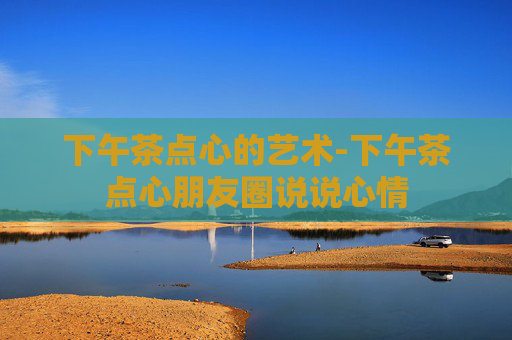 下午茶点心的艺术-下午茶点心朋友圈说说心情