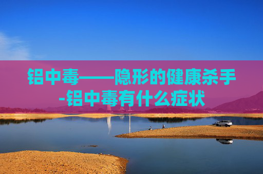 铝中毒——隐形的健康杀手-铝中毒有什么症状