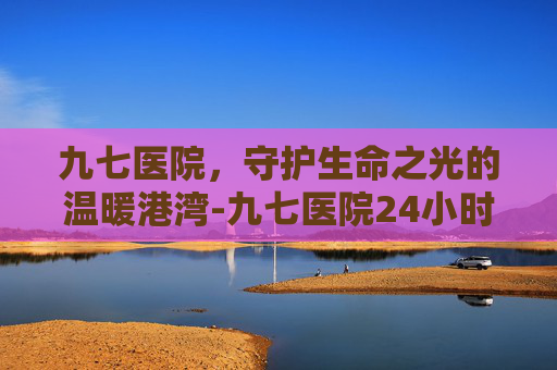 九七医院，守护生命之光的温暖港湾-九七医院24小时人工咨询