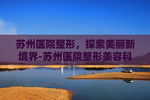 苏州医院整形，探索美丽新境界-苏州医院整形美容科