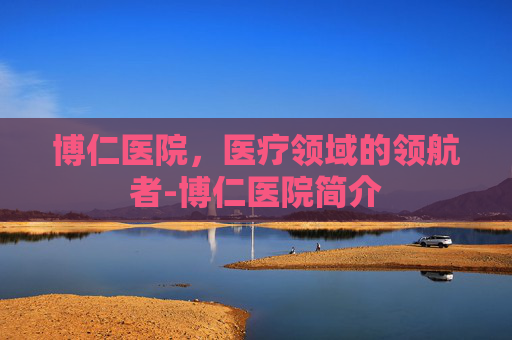 博仁医院，医疗领域的领航者-博仁医院简介