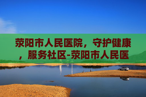 荥阳市人民医院，守护健康，服务社区-荥阳市人民医院是三甲医院吗