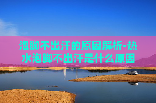 泡脚不出汗的原因解析-热水泡脚不出汗是什么原因